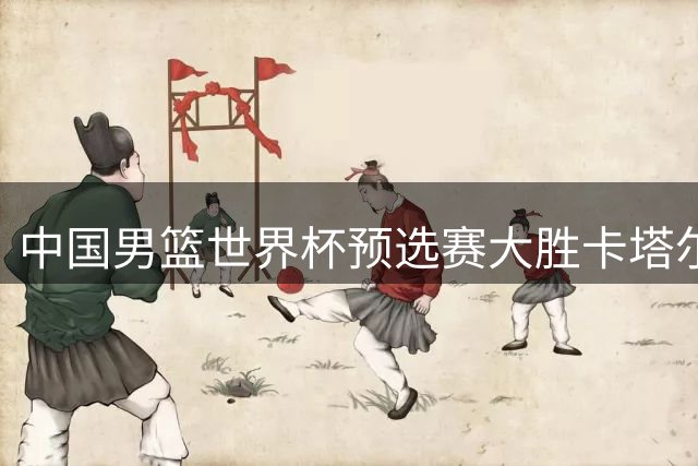 中国男篮世界杯预选赛大胜卡塔尔获开门红
