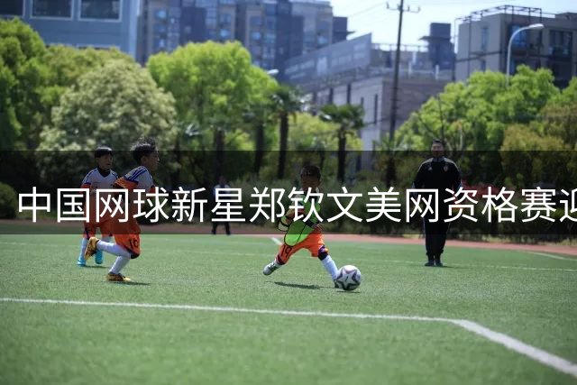 中国网球新星郑钦文美网资格赛迎开门红 广东男篮官宣杜锋任职调整