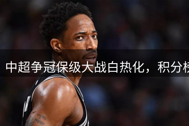 中超争冠保级大战白热化，积分榜前五仅差两分 降级区三队水深火热