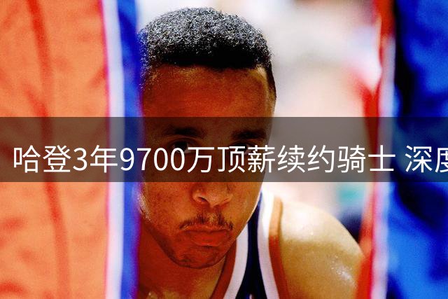 哈登3年9700万顶薪续约骑士 深度解析超级球星的选择