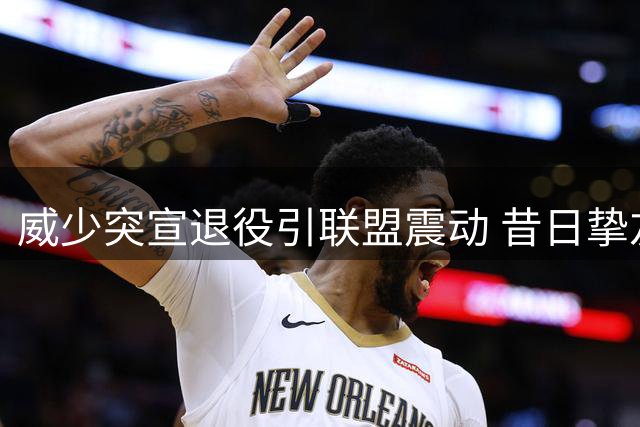 威少突宣退役引联盟震动 昔日挚友杜兰特沉默以对