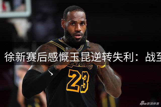 徐新赛后感慨玉昆逆转失利：战至抽筋无憾，未来仍需学习