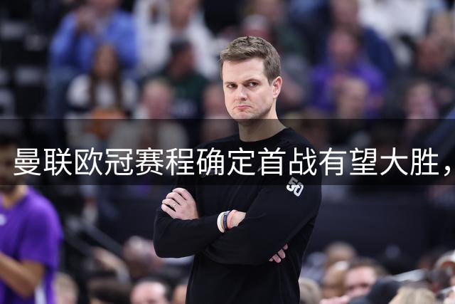 曼联欧冠赛程确定首战有望大胜，鱼腩欢呼做客梦剧场！卡里克力挺一人