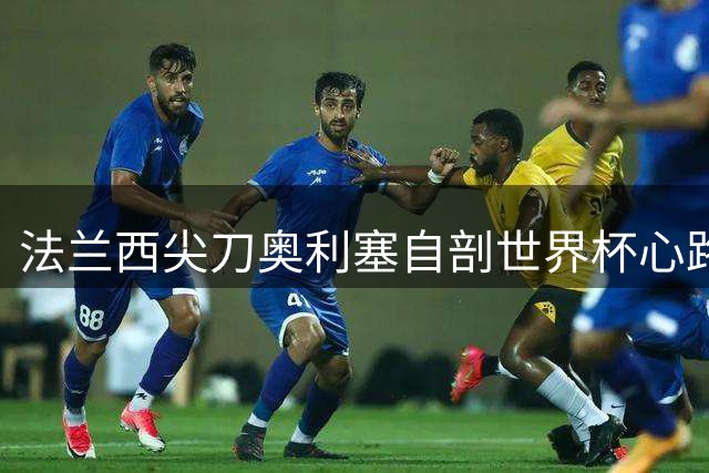 法兰西尖刀奥利塞自剖世界杯心路：最大遗憾非破纪录助攻 而是未捧杯
