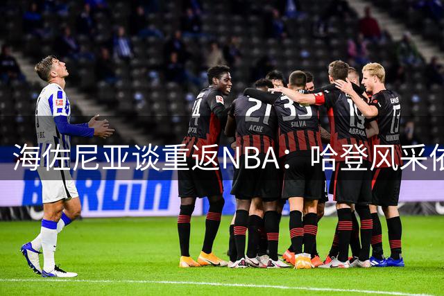 海佐尼亚谈重返NBA：哈登风采依旧 我不求出场保证