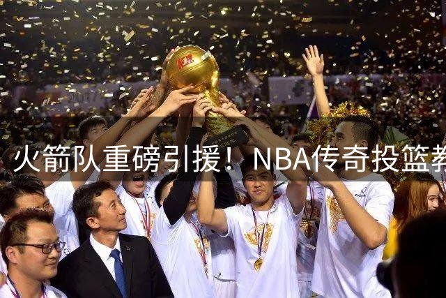 火箭队重磅引援！NBA传奇投篮教练加盟助力休城崛起
