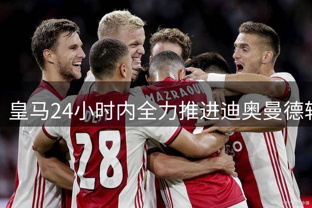 皇马24小时内全力推进迪奥曼德转会 体检成关键节点