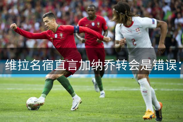 维拉名宿直言加纳乔转会是错误：数据平庸性格成隐患