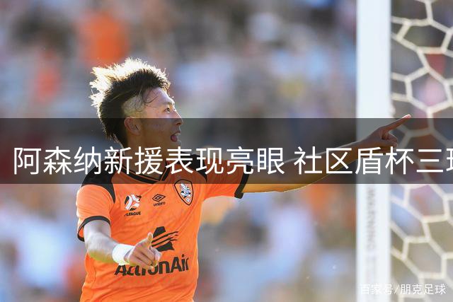 阿森纳新援表现亮眼 社区盾杯三球完胜曼城