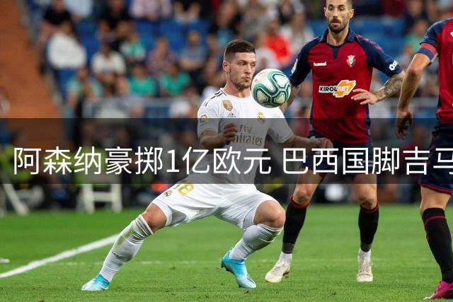阿森纳豪掷1亿欧元 巴西国脚吉马良斯转会进入倒计时
