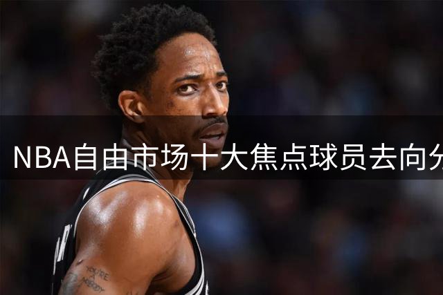 NBA自由市场十大焦点球员去向分析：骑士双星计划浮出水面 湖人锁定潜力锋线