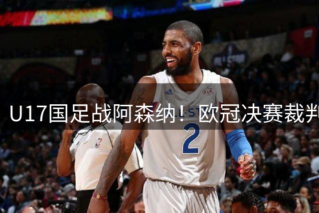 U17国足战阿森纳！欧冠决赛裁判主哨，194赵松源能否破枪手球门？
